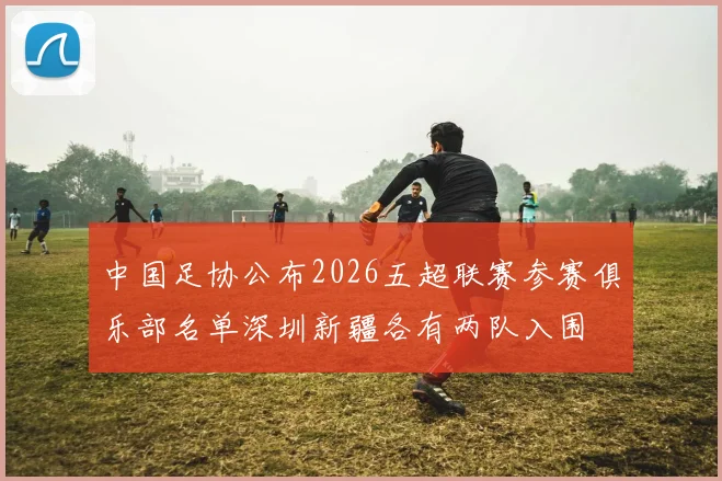 中国足协公布2026五超联赛参赛俱乐部名单深圳新疆各有两队入围