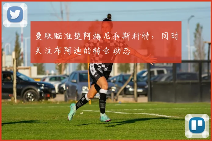 曼联瞄准楚阿梅尼和斯科特，同时关注布阿迪的转会动态