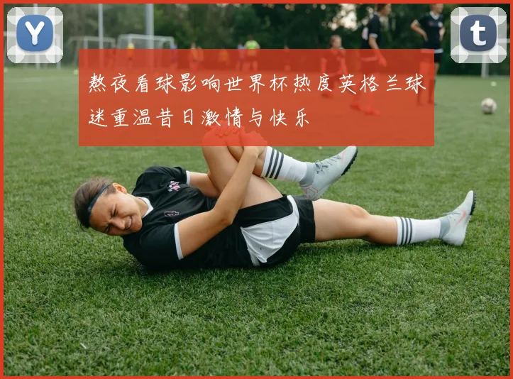 熬夜看球影响世界杯热度英格兰球迷重温昔日激情与快乐