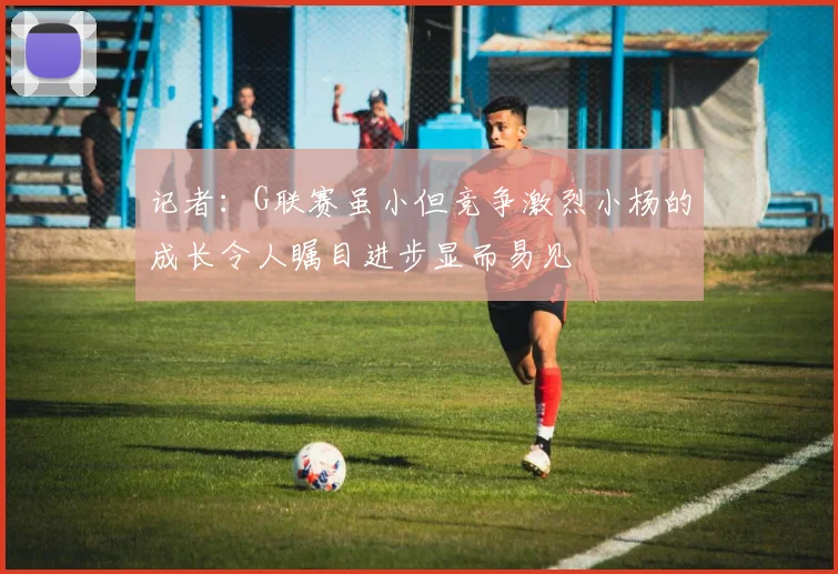 记者：G联赛虽小但竞争激烈小杨的成长令人瞩目进步显而易见