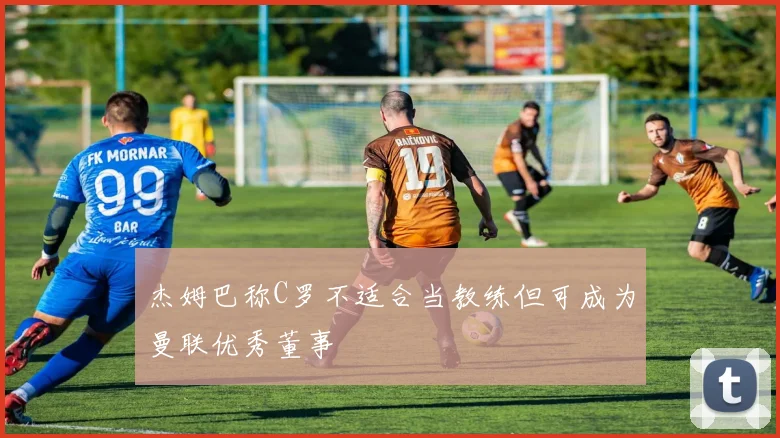 杰姆巴称C罗不适合当教练但可成为曼联优秀董事
