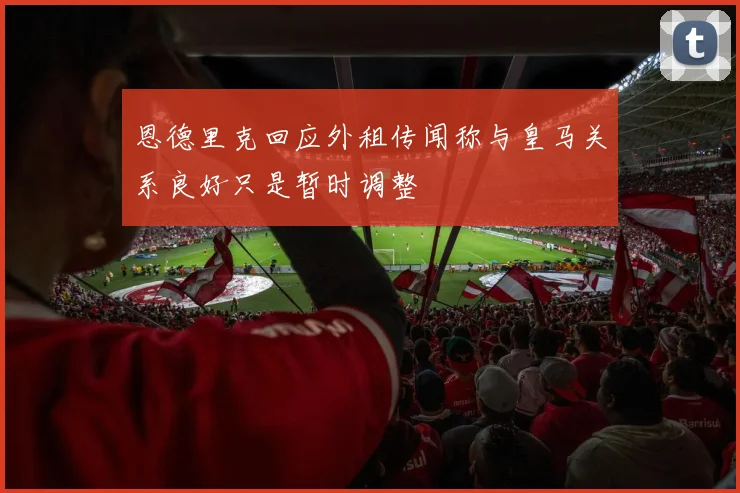 恩德里克回应外租传闻称与皇马关系良好只是暂时调整