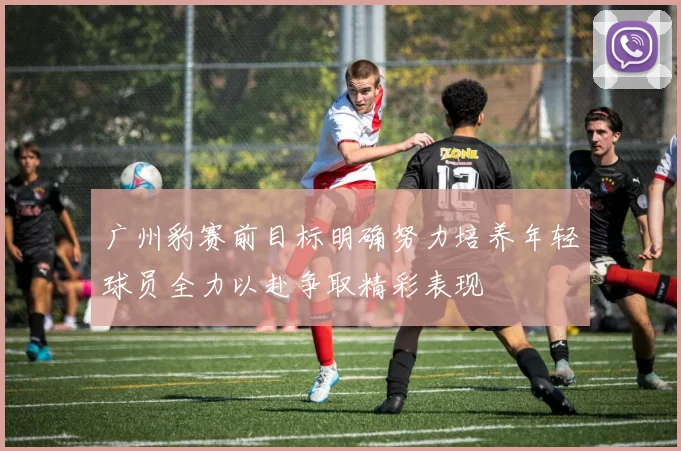 广州豹赛前目标明确努力培养年轻球员全力以赴争取精彩表现