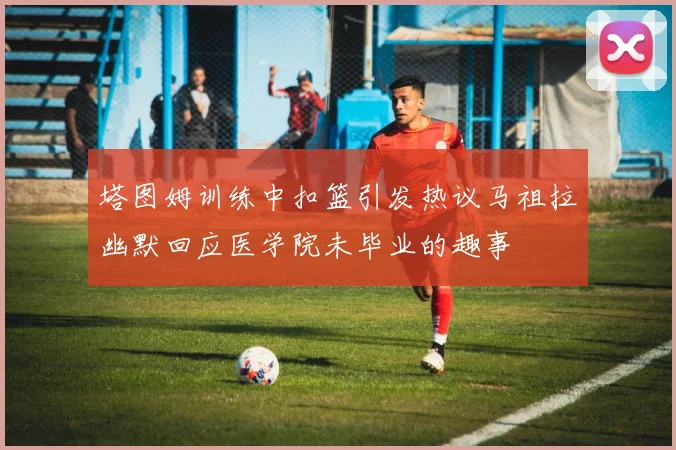 塔图姆训练中扣篮引发热议马祖拉幽默回应医学院未毕业的趣事