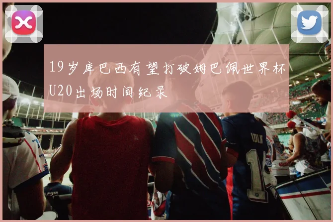 19岁库巴西有望打破姆巴佩世界杯U20出场时间纪录