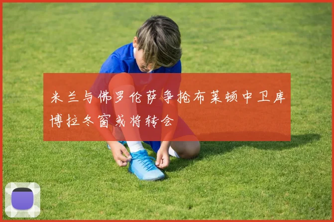 米兰与佛罗伦萨争抢布莱顿中卫库博拉冬窗或将转会
