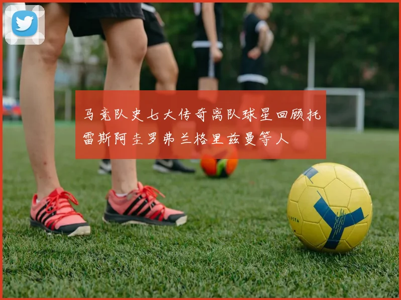 马竞队史七大传奇离队球星回顾托雷斯阿圭罗弗兰格里兹曼等人