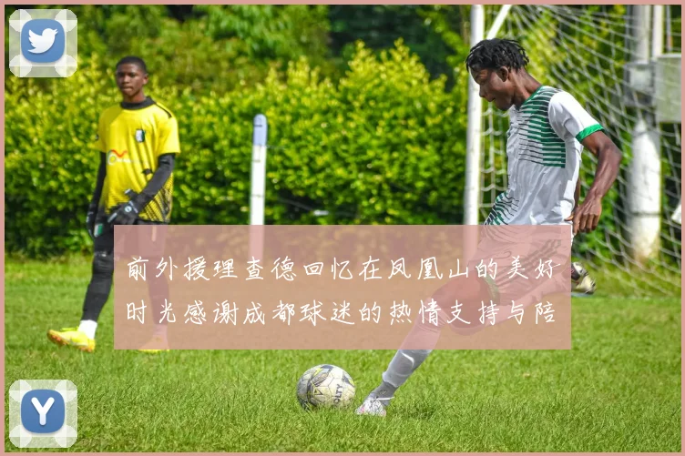 前外援理查德回忆在凤凰山的美好时光感谢成都球迷的热情支持与陪伴