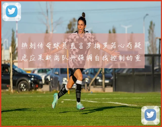热刺传奇球员直言罗梅罗若心存疑虑应果断离队并强调自我控制的重要性