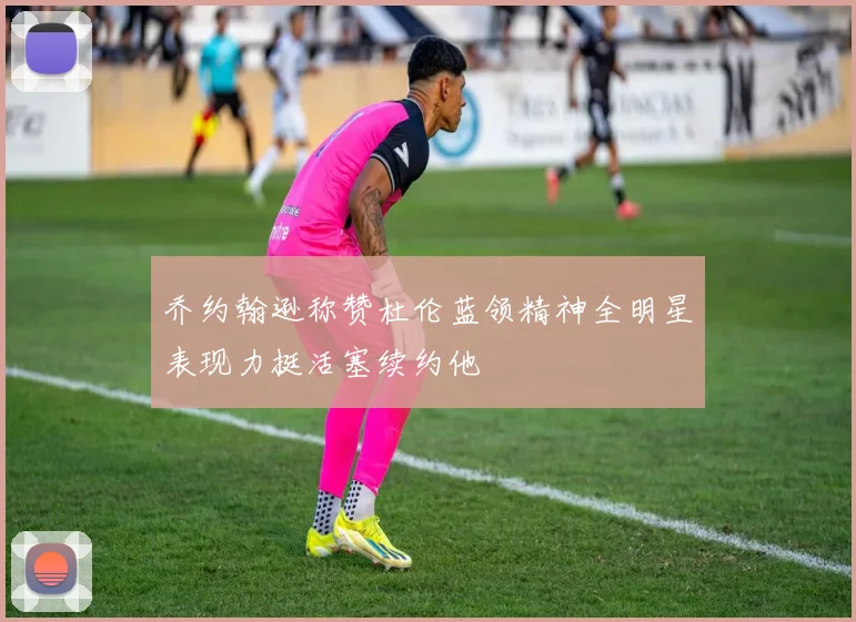 乔约翰逊称赞杜伦蓝领精神全明星表现力挺活塞续约他