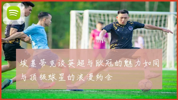 埃基蒂克谈英超与欧冠的魅力如同与顶级球星的浪漫约会
