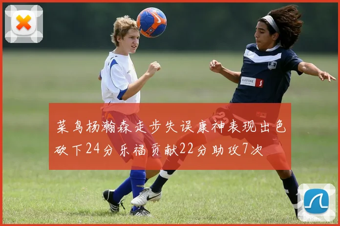 菜鸟杨瀚森走步失误康神表现出色砍下24分乐福贡献22分助攻7次
