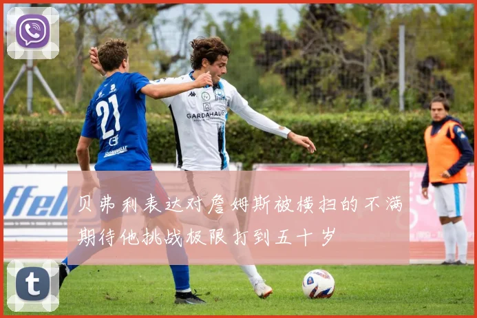 贝弗利表达对詹姆斯被横扫的不满期待他挑战极限打到五十岁