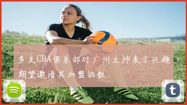 多支CBA俱乐部对广州主帅表示兴趣期望邀请其加盟执教