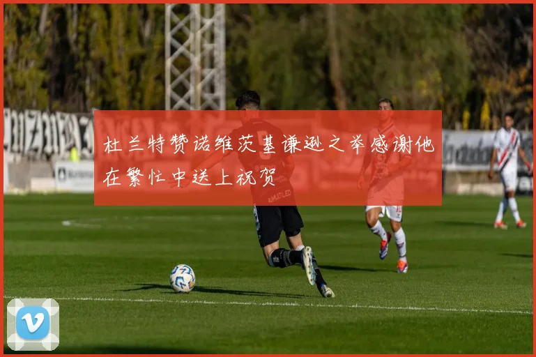 杜兰特赞诺维茨基谦逊之举感谢他在繁忙中送上祝贺