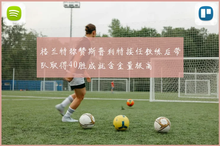 格兰特称赞斯普利特接任教练后带队取得40胜成就含金量极高