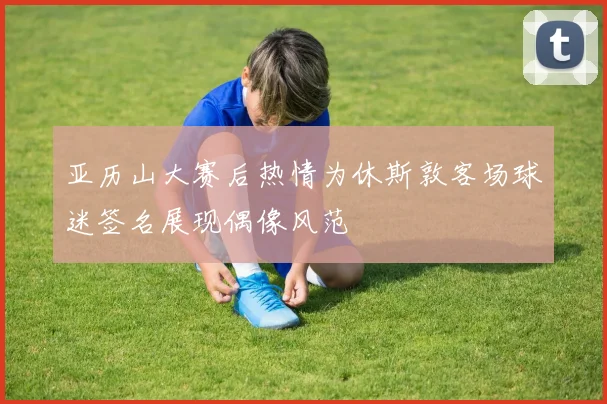 亚历山大赛后热情为休斯敦客场球迷签名展现偶像风范