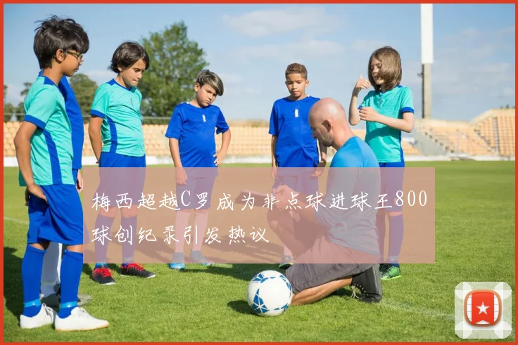梅西超越C罗成为非点球进球王800球创纪录引发热议