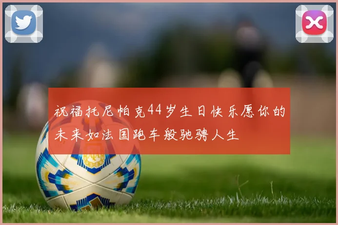 祝福托尼帕克44岁生日快乐愿你的未来如法国跑车般驰骋人生