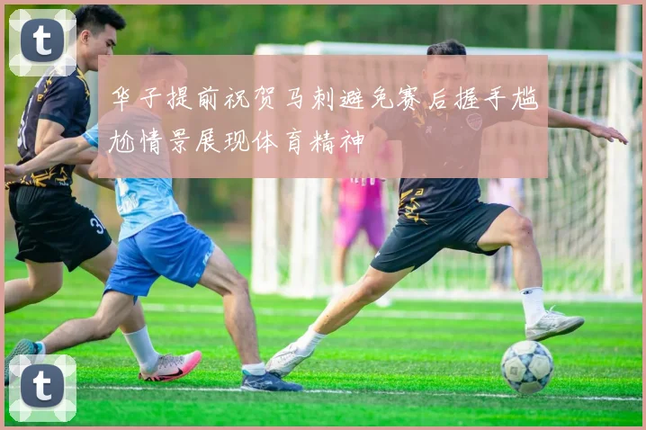 华子提前祝贺马刺避免赛后握手尴尬情景展现体育精神