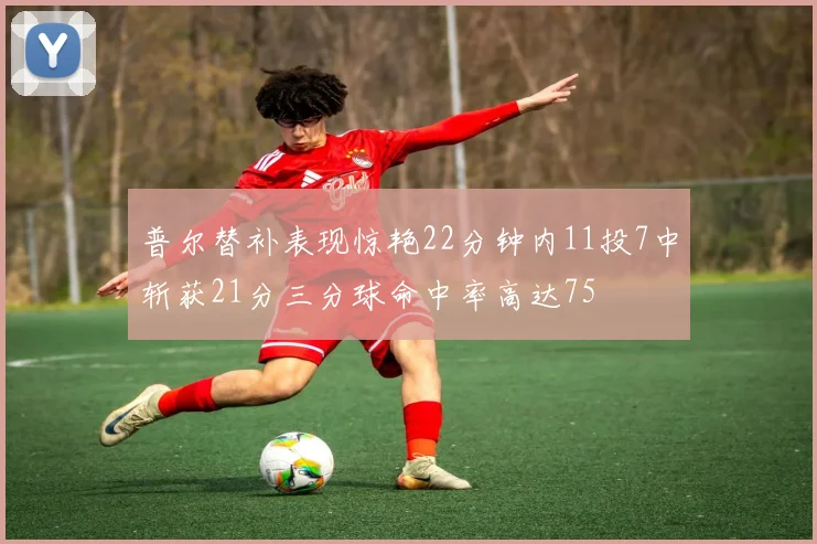 普尔替补表现惊艳22分钟内11投7中斩获21分三分球命中率高达75