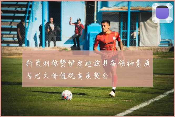 科莫利称赞伊尔迪兹具备领袖素质与尤文价值观高度契合