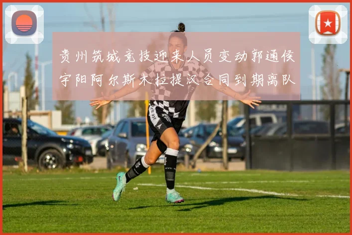 贵州筑城竞技迎来人员变动郭通侯宇阳阿尔斯木拉提汉合同到期离队