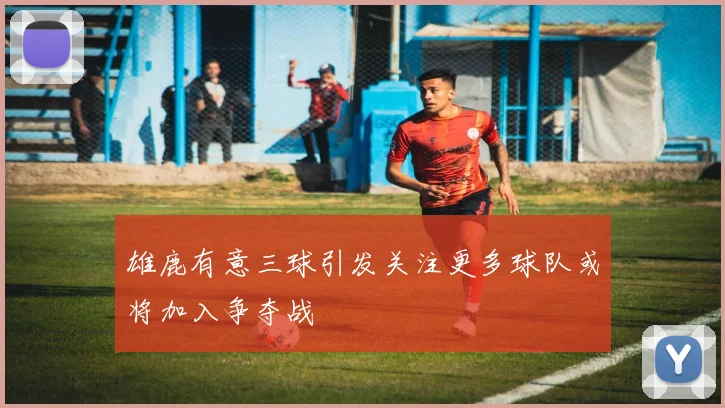 雄鹿有意三球引发关注更多球队或将加入争夺战