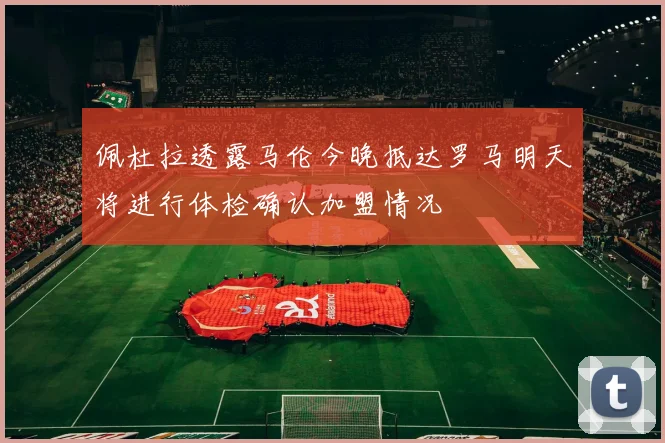 佩杜拉透露马伦今晚抵达罗马明天将进行体检确认加盟情况