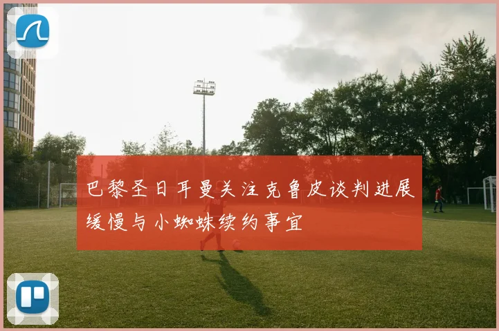 巴黎圣日耳曼关注克鲁皮谈判进展缓慢与小蜘蛛续约事宜