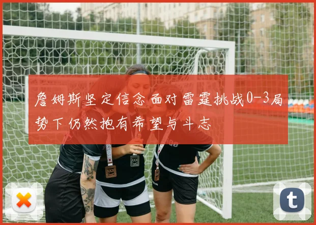 詹姆斯坚定信念面对雷霆挑战0-3局势下仍然抱有希望与斗志