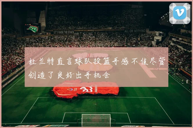 杜兰特直言球队投篮手感不佳尽管创造了良好出手机会