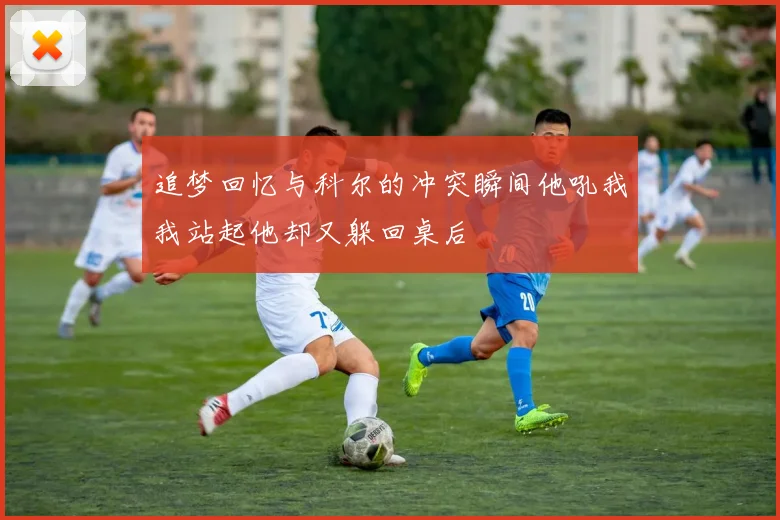 追梦回忆与科尔的冲突瞬间他吼我我站起他却又躲回桌后